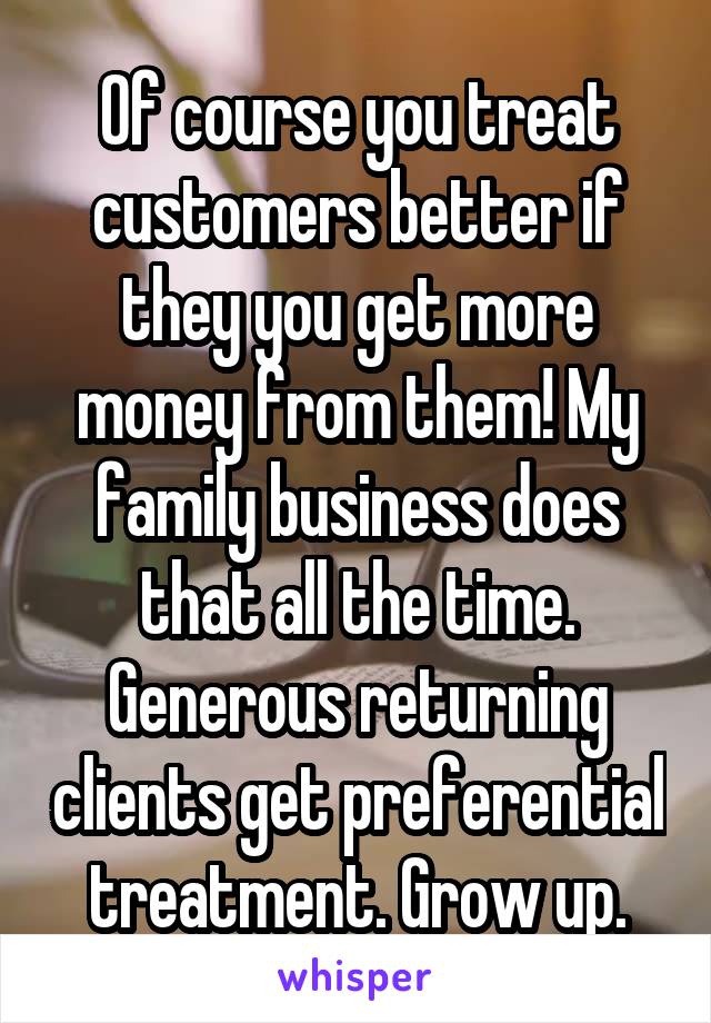 Of course you treat customers better if they you get more money from them! My family business does that all the time. Generous returning clients get preferential treatment. Grow up.