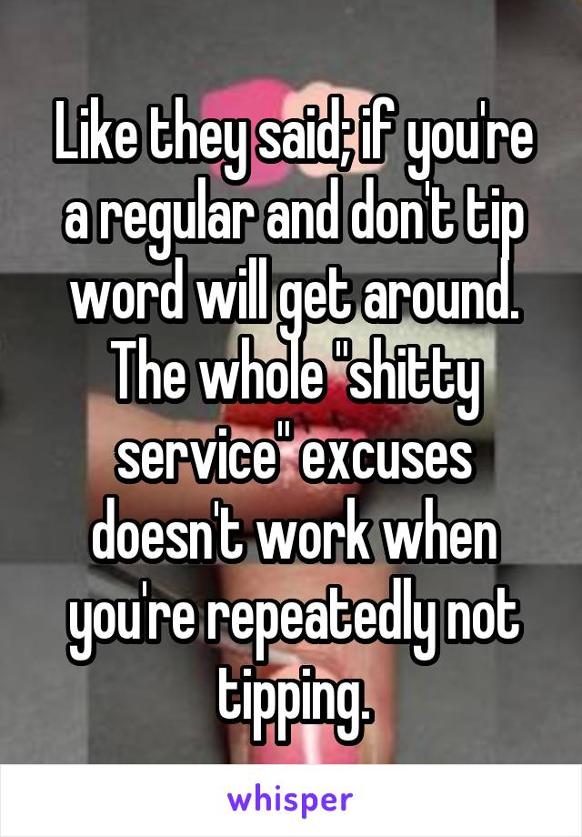 Like they said; if you're a regular and don't tip word will get around. The whole "shitty service" excuses doesn't work when you're repeatedly not tipping.