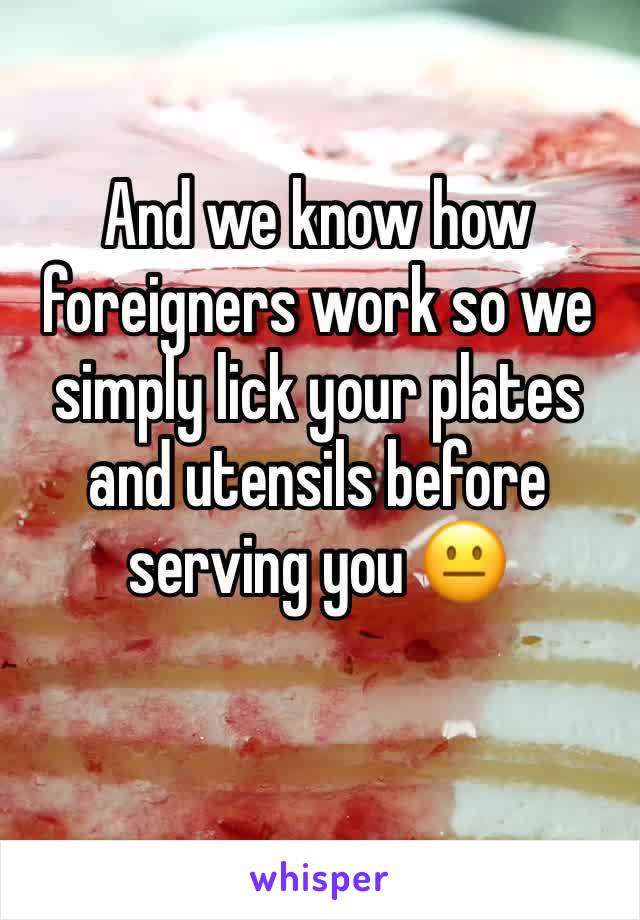 And we know how foreigners work so we simply lick your plates and utensils before serving you 😐