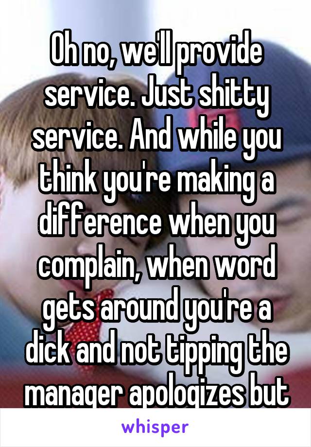 Oh no, we'll provide service. Just shitty service. And while you think you're making a difference when you complain, when word gets around you're a dick and not tipping the manager apologizes but