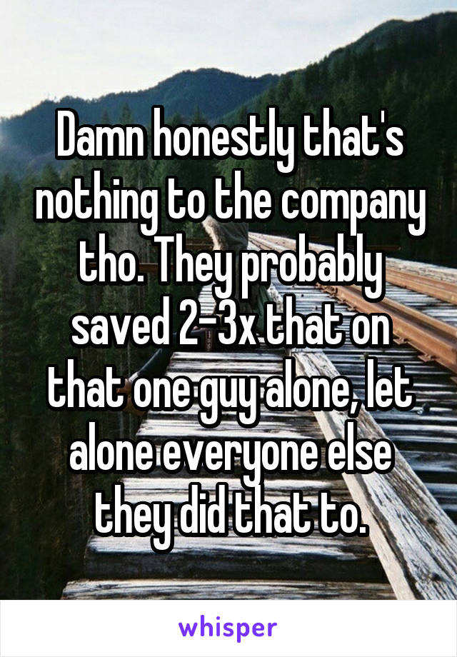 Damn honestly that's nothing to the company tho. They probably saved 2-3x that on that one guy alone, let alone everyone else they did that to.