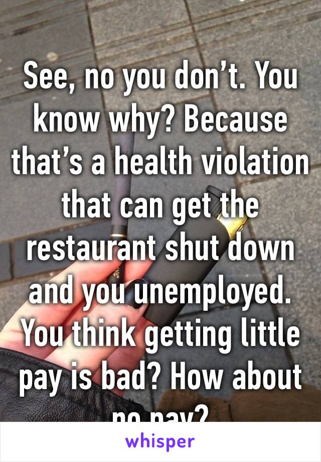 See, no you don’t. You know why? Because that’s a health violation that can get the restaurant shut down and you unemployed. You think getting little pay is bad? How about no pay?