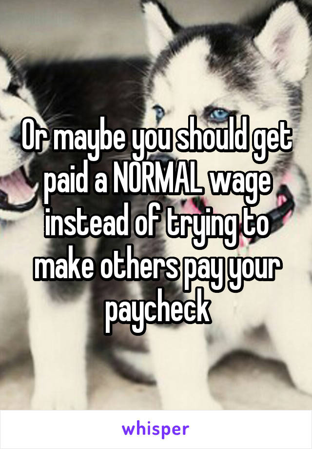 Or maybe you should get paid a NORMAL wage instead of trying to make others pay your paycheck