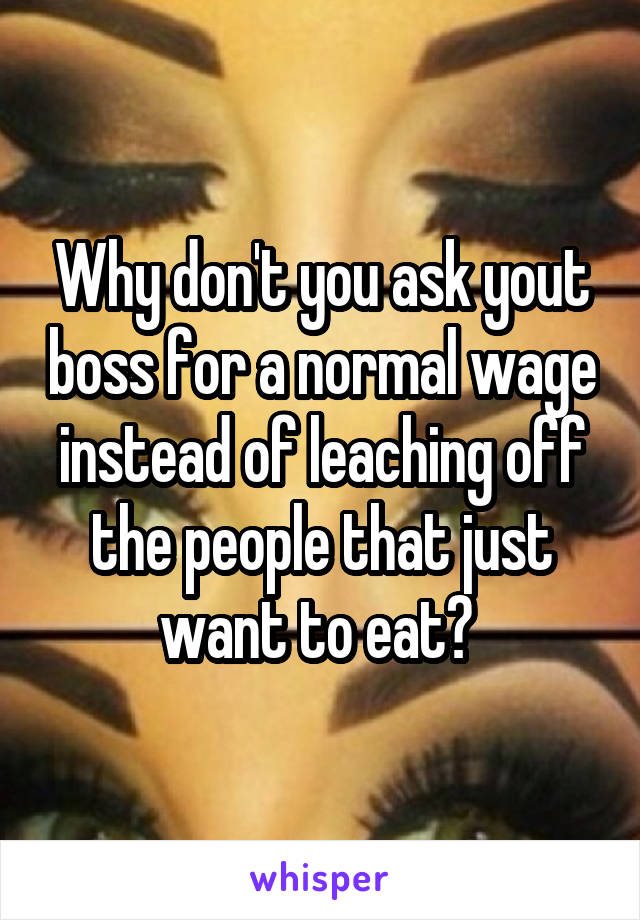 Why don't you ask yout boss for a normal wage instead of leaching off the people that just want to eat? 