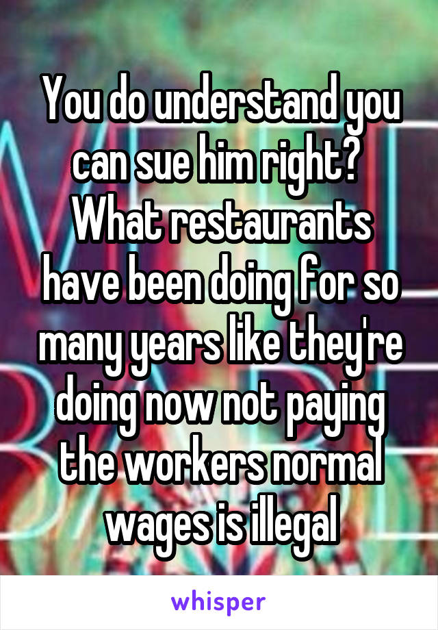 You do understand you can sue him right?  What restaurants have been doing for so many years like they're doing now not paying the workers normal wages is illegal