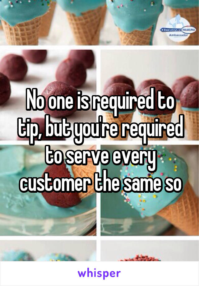 No one is required to tip, but you're required to serve every customer the same so