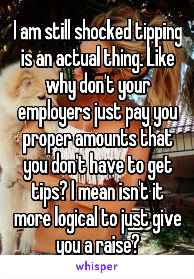 I am still shocked tipping is an actual thing. Like why don't your employers just pay you proper amounts that you don't have to get tips? I mean isn't it more logical to just give you a raise?