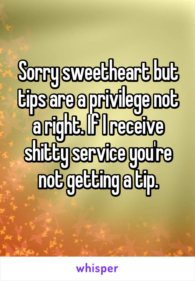 Sorry sweetheart but tips are a privilege not a right. If I receive shitty service you're not getting a tip.
