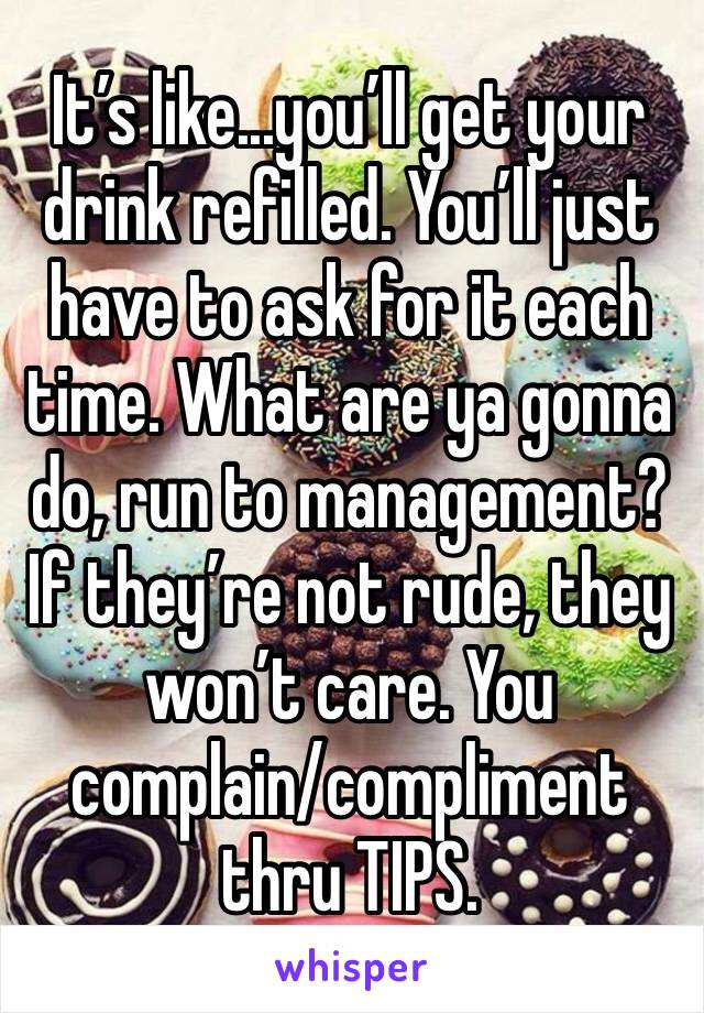 It’s like...you’ll get your drink refilled. You’ll just have to ask for it each time. What are ya gonna do, run to management? If they’re not rude, they won’t care. You complain/compliment thru TIPS.