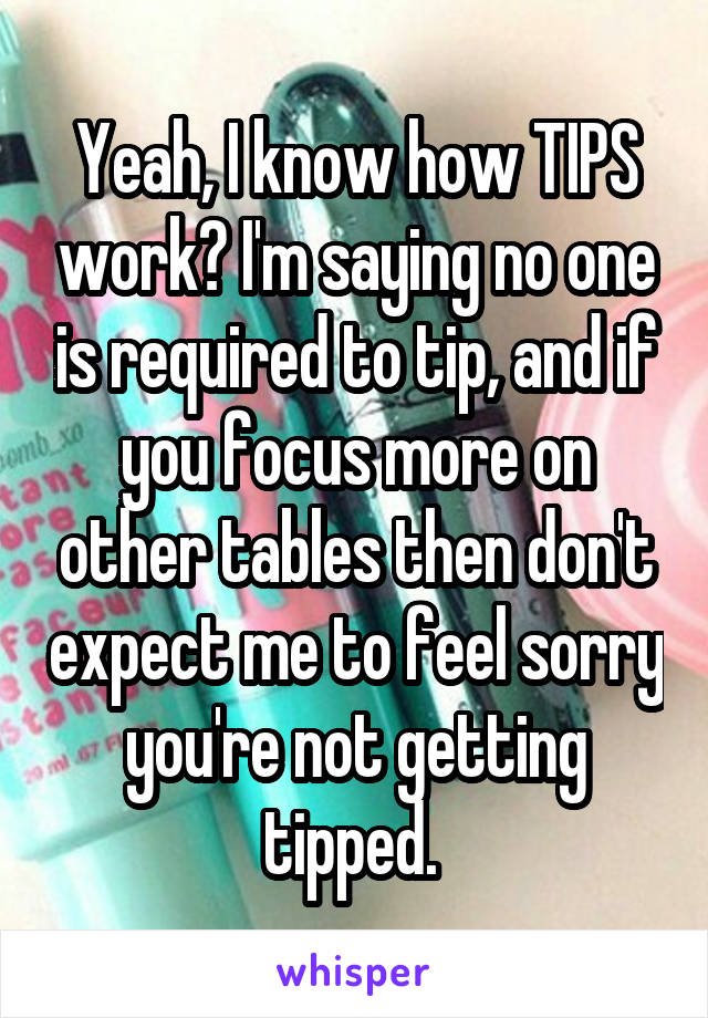 Yeah, I know how TIPS work? I'm saying no one is required to tip, and if you focus more on other tables then don't expect me to feel sorry you're not getting tipped. 