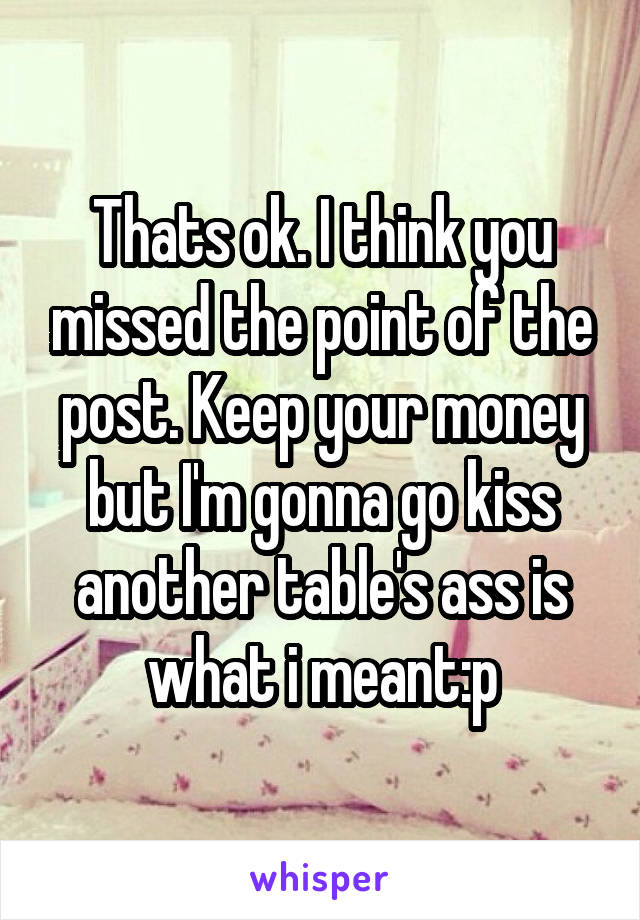 Thats ok. I think you missed the point of the post. Keep your money but I'm gonna go kiss another table's ass is what i meant:p