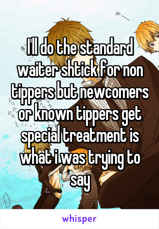 I'll do the standard waiter shtick for non tippers but newcomers or known tippers get special treatment is what i was trying to say