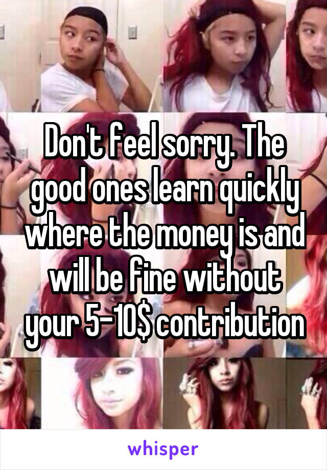 Don't feel sorry. The good ones learn quickly where the money is and will be fine without your 5-10$ contribution