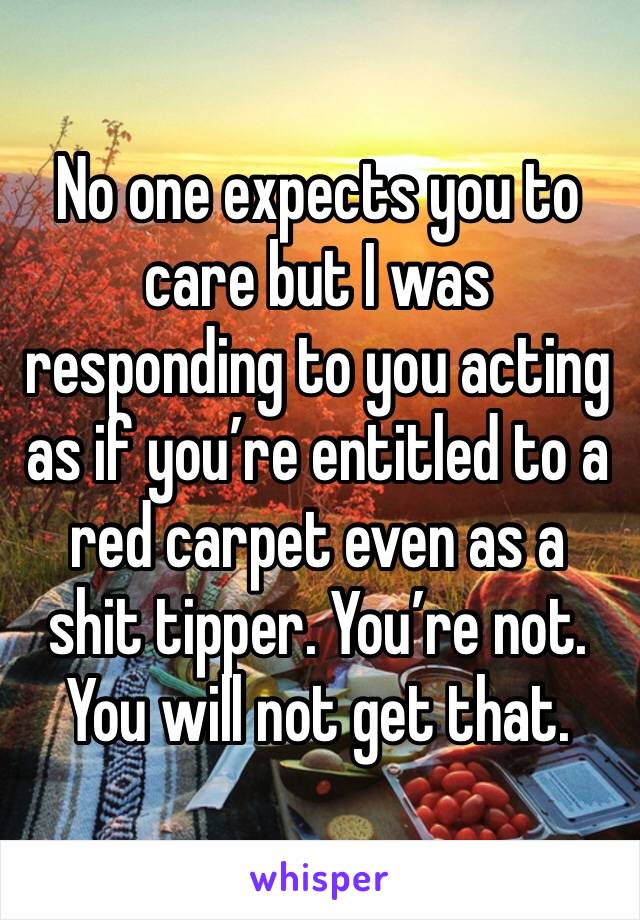 No one expects you to care but I was responding to you acting as if you’re entitled to a red carpet even as a shit tipper. You’re not. You will not get that.