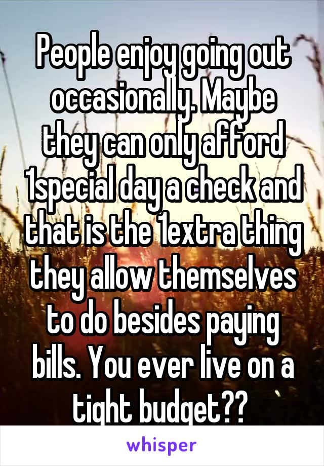 People enjoy going out occasionally. Maybe they can only afford 1special day a check and that is the 1extra thing they allow themselves to do besides paying bills. You ever live on a tight budget?? 