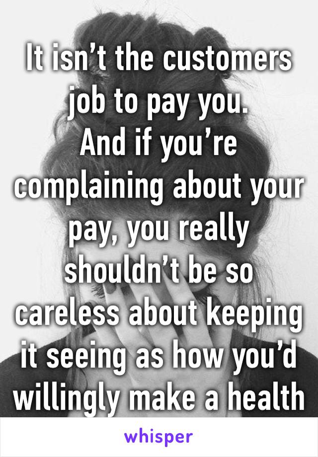 It isn’t the customers job to pay you.
And if you’re complaining about your pay, you really shouldn’t be so careless about keeping it seeing as how you’d willingly make a health violation.