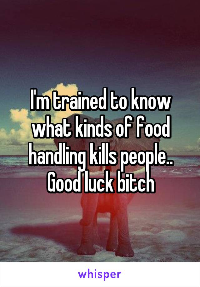 I'm trained to know what kinds of food handling kills people.. Good luck bitch