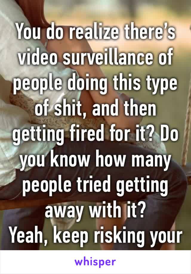 You do realize there’s video surveillance of people doing this type of shit, and then getting fired for it? Do you know how many people tried getting away with it?
Yeah, keep risking your job hun.