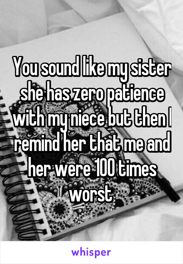 You sound like my sister she has zero patience with my niece but then I remind her that me and her were 100 times worst 