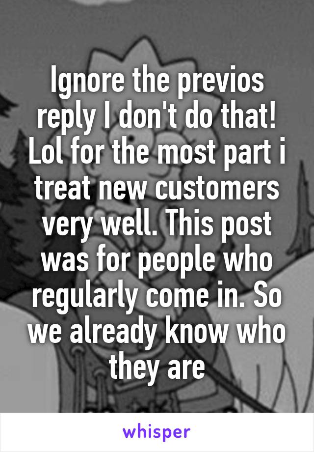 Ignore the previos reply I don't do that! Lol for the most part i treat new customers very well. This post was for people who regularly come in. So we already know who they are