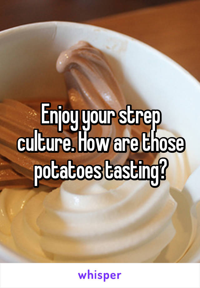 Enjoy your strep culture. How are those potatoes tasting?