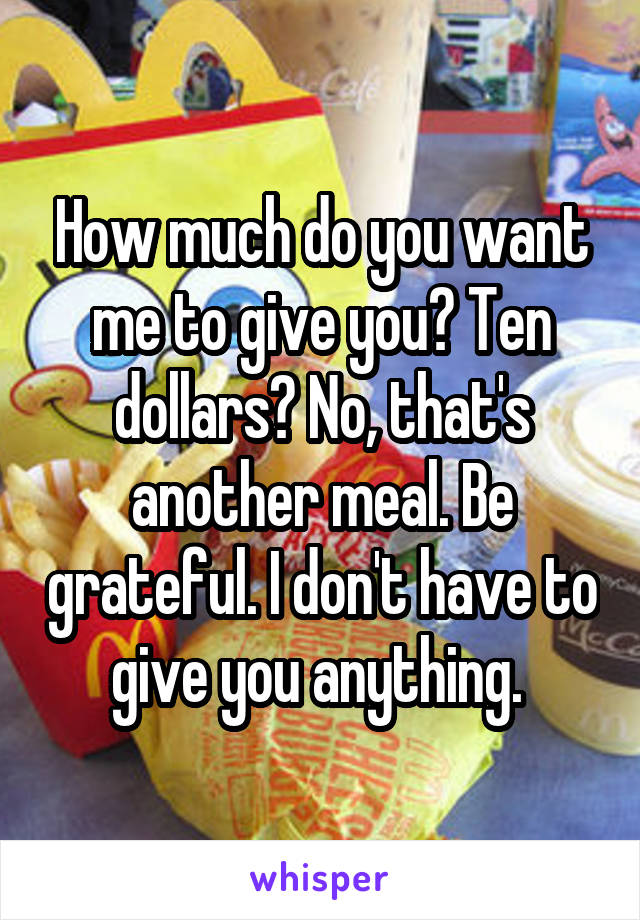 How much do you want me to give you? Ten dollars? No, that's another meal. Be grateful. I don't have to give you anything. 