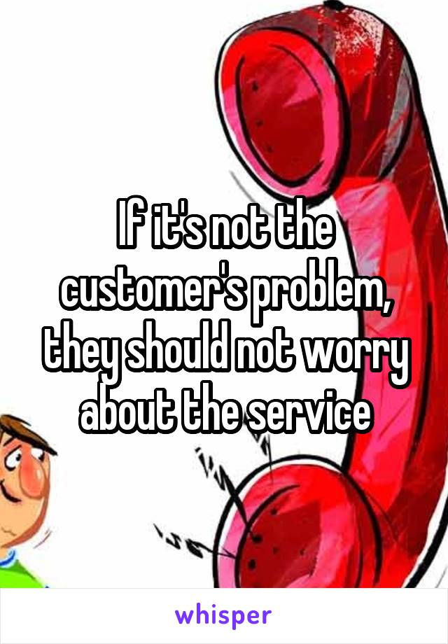 If it's not the customer's problem, they should not worry about the service