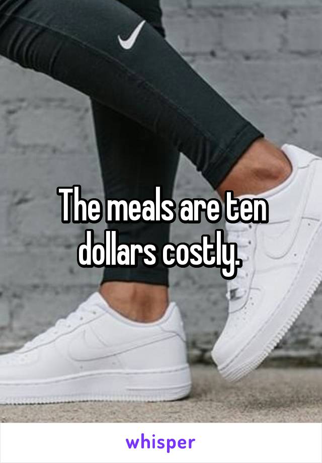 The meals are ten dollars costly. 