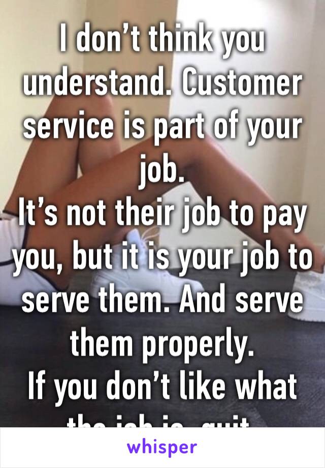 I don’t think you understand. Customer service is part of your job.
It’s not their job to pay you, but it is your job to serve them. And serve them properly.
If you don’t like what the job is, quit.