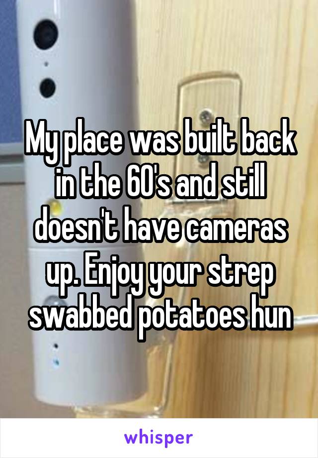 My place was built back in the 60's and still doesn't have cameras up. Enjoy your strep swabbed potatoes hun