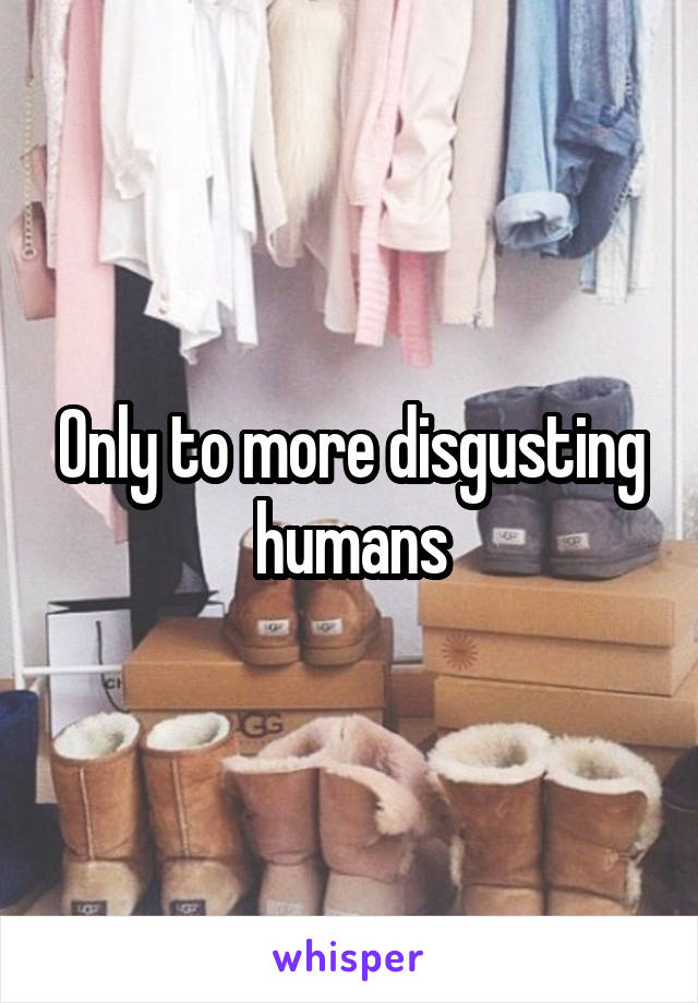 Only to more disgusting humans