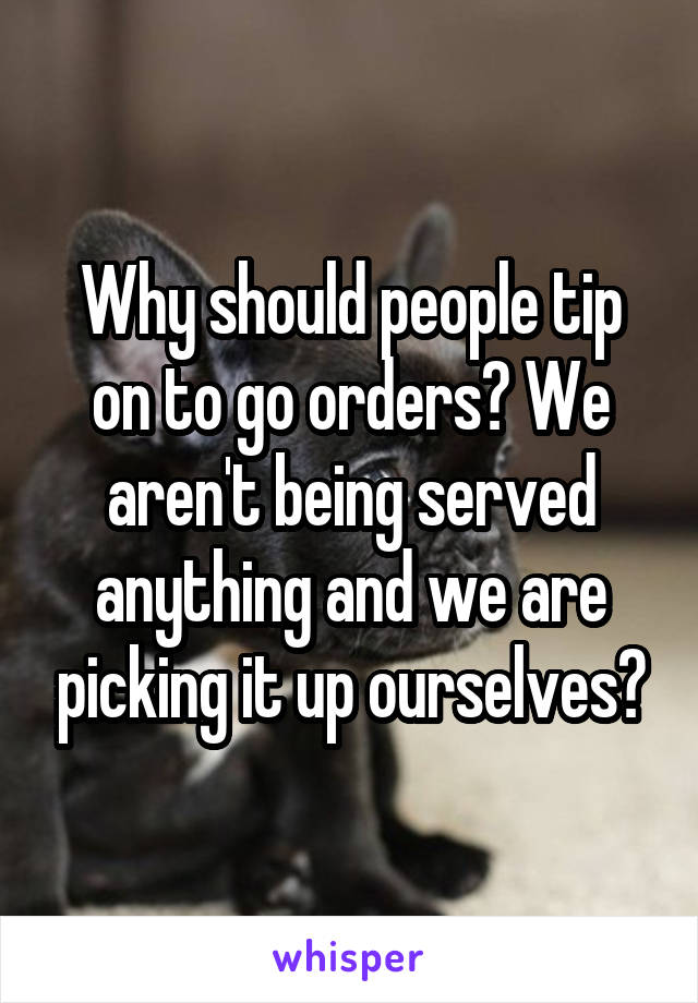 Why should people tip on to go orders? We aren't being served anything and we are picking it up ourselves?