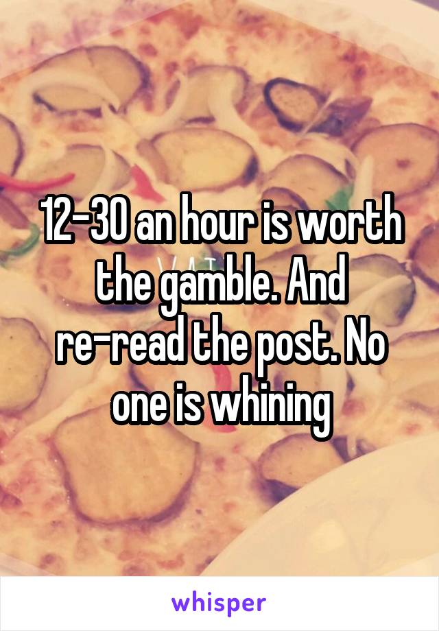 12-30 an hour is worth the gamble. And re-read the post. No one is whining