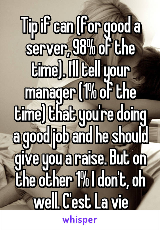 Tip if can (for good a server, 98% of the time). I'll tell your manager (1% of the time) that you're doing a good job and he should give you a raise. But on the other 1% I don't, oh well. C'est La vie