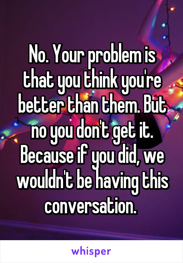 No. Your problem is that you think you're better than them. But no you don't get it. Because if you did, we wouldn't be having this conversation. 