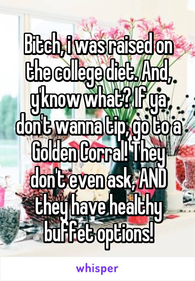 Bitch, i was raised on the college diet. And, y'know what? If ya don't wanna tip, go to a Golden Corral! They don't even ask, AND they have healthy buffet options!