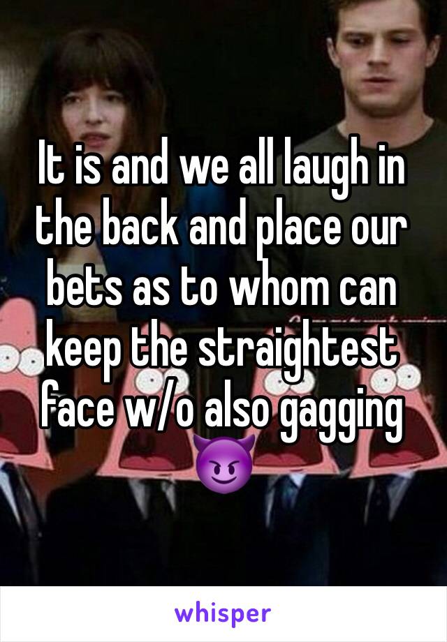 It is and we all laugh in the back and place our bets as to whom can keep the straightest face w/o also gagging 😈