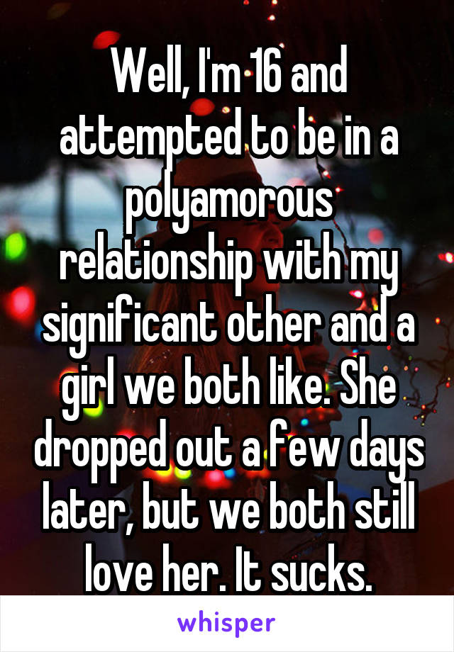 Well, I'm 16 and attempted to be in a polyamorous relationship with my significant other and a girl we both like. She dropped out a few days later, but we both still love her. It sucks.