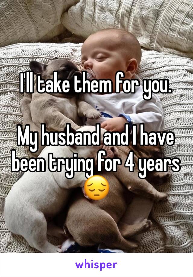 I'll take them for you. 

My husband and I have been trying for 4 years 😔