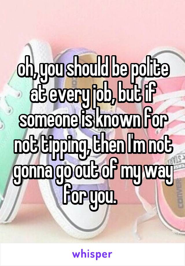 oh, you should be polite at every job, but if someone is known for not tipping, then I'm not gonna go out of my way for you.  