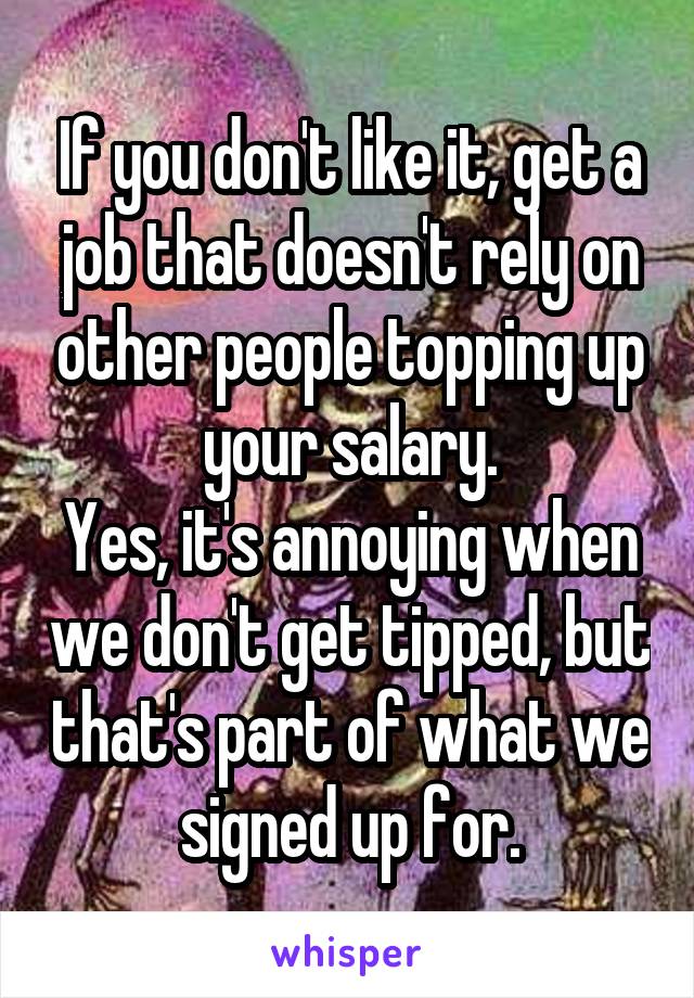 If you don't like it, get a job that doesn't rely on other people topping up your salary.
Yes, it's annoying when we don't get tipped, but that's part of what we signed up for.