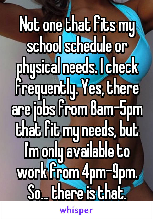 Not one that fits my school schedule or physical needs. I check frequently. Yes, there are jobs from 8am-5pm that fit my needs, but I'm only available to work from 4pm-9pm. So... there is that.