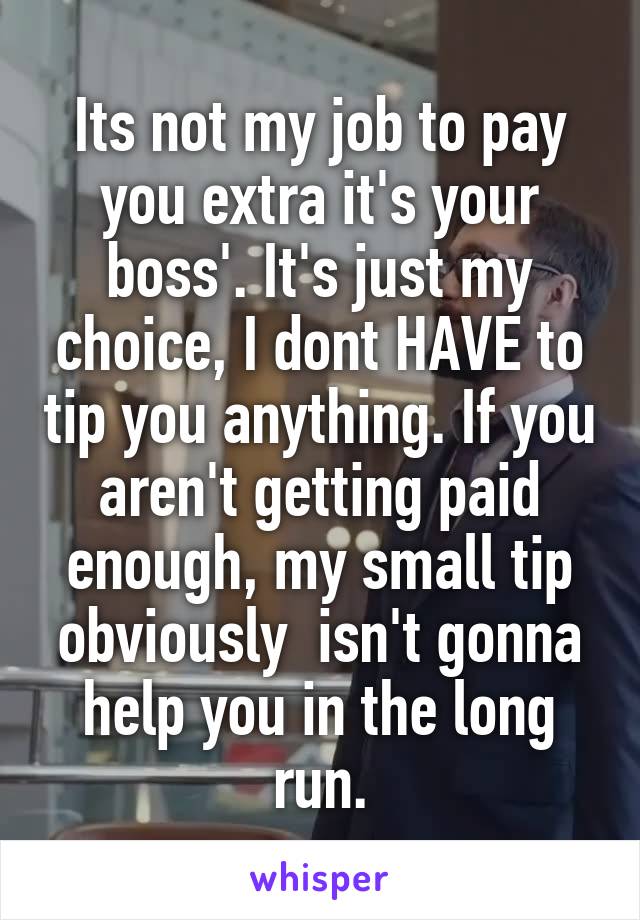 Its not my job to pay you extra it's your boss'. It's just my choice, I dont HAVE to tip you anything. If you aren't getting paid enough, my small tip obviously  isn't gonna help you in the long run.