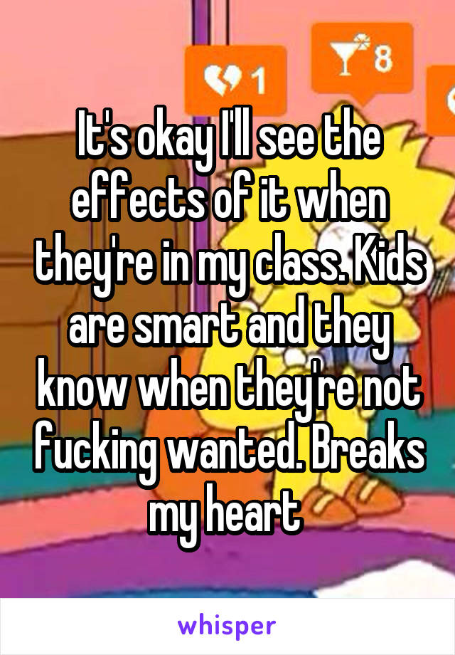 It's okay I'll see the effects of it when they're in my class. Kids are smart and they know when they're not fucking wanted. Breaks my heart 