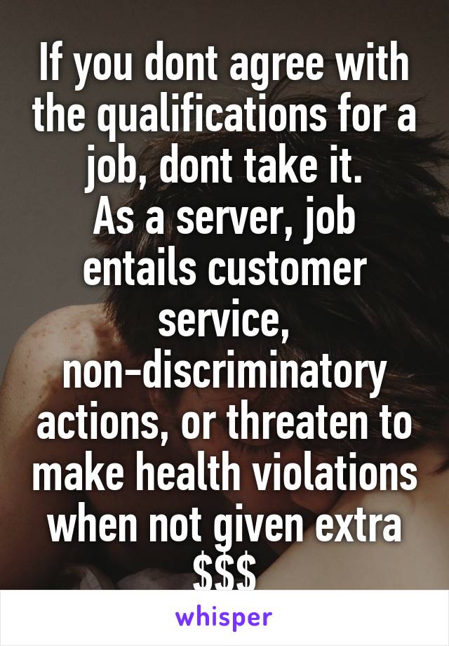 If you dont agree with the qualifications for a job, dont take it.
As a server, job entails customer service, non-discriminatory actions, or threaten to make health violations when not given extra $$$