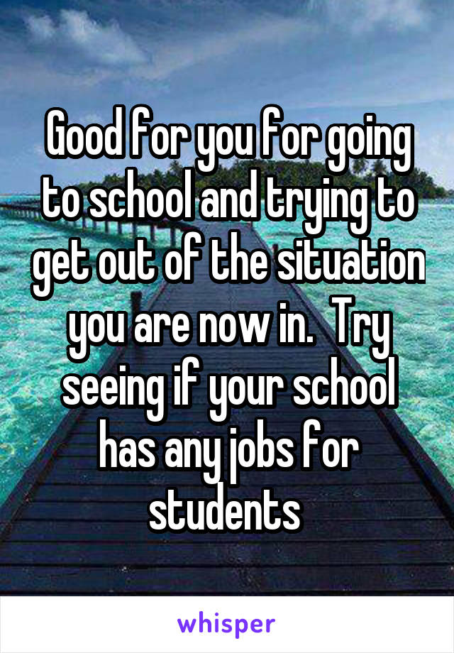 Good for you for going to school and trying to get out of the situation you are now in.  Try seeing if your school has any jobs for students 