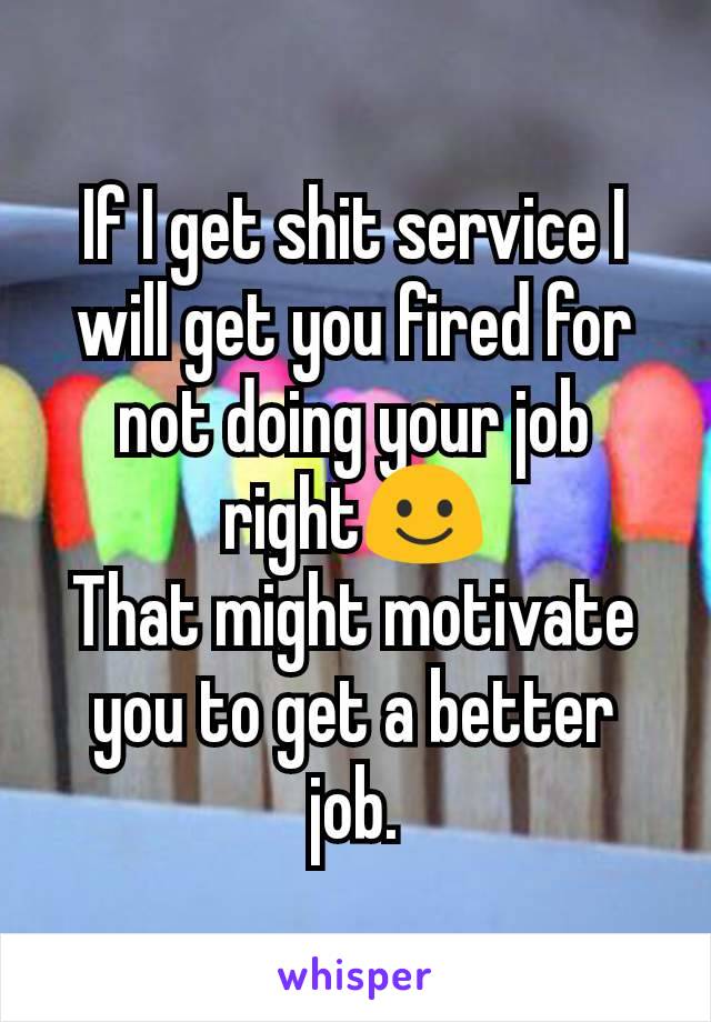 If I get shit service I will get you fired for not doing your job right☺️
That might motivate you to get a better job.