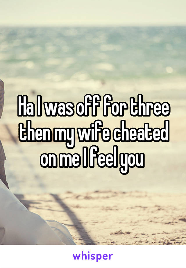 Ha I was off for three then my wife cheated on me I feel you 