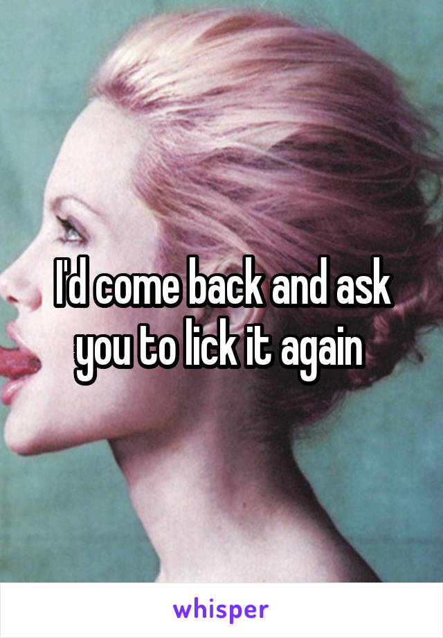 I'd come back and ask you to lick it again 