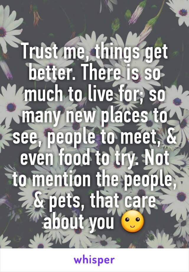 Trust me, things get better. There is so much to live for; so many new places to see, people to meet, & even food to try. Not to mention the people, & pets, that care about you 🙂